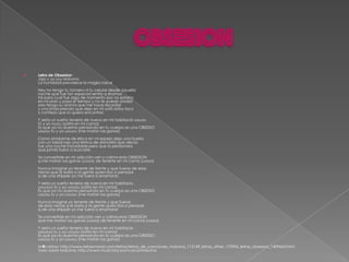    Letra de Obsesion :
    Jaja y yo soy Maluma
    La humildad prevalece la magia crece
    Hey no tengo tu número ni tu celular desde aquella
    noche que fue tan especial sentía q éramos
    tal para cual fue algo de momento eso no estaba
    en mi plan y pasa el tiempo y no te puedo olvidar
    solo tengo su aroma que me hace recordar
    y una linda prenda que dejo en mi sofá estoy loco
    y confieso que la quiero encontrar.
    Y sería un sueño tenerla de nuevo en mi habitació uouou
    tú y yo ouou (solita en mi cama)
    Es que ya no duermo pensando en tu cuerpo es una OBSESIO
    uouou tu y yo uouou (me matan las ganas)
    Como olvidarme de ella si en mi espejo dejo una huella
    con un labial rojo una letrica de doncella que decía:
    fue una noche inolvidable pero que la perdonara
    que jamás fuera a buscarle.
    Te convertiste en mi adicción ven y calma esta OBSESION
    q me matan las ganas (uooo) de tenerte en mi cama (uooo)
    Nunca imagine yo tenerte de frente y que fueras de esas
    nenas que le baila a la gente quien iba a pensaar
    q de una stripper yo me fuera a enamorar.
    Y sería un sueño tenerla de nuevo en mi habitacio
    uououo tú y yo uouou (solita en mi cama)
    Es que ya no duermo pensando en tu cuerpo es una OBSESIO
    uouou tu y yo uouou (me matan las ganas)
    Nunca imagine yo tenerte de frente y que fueras
    de esas nenas q le baila a la gente quien iba a pensaar
    q de una stripper yo me fuera a enamorar
    Te convertiste en mi adicción ven y calma esta OBSESION
    que me matan las ganas (uooo) de tenerte en mi cama (uooo)
    Y sería un sueño tenerla de nuevo en mi habitacio
    uououo tu y yo uouou (solita en mi cama)
    Es que ya no duermo pensando en tu cuerpo es una OBSESIO
    uouou tu y yo uouou (me matan las ganas)
    M�s letras: http://www.letrasmania.com/letras/letras_de_canciones_maluma_115149_letras_other_175996_letras_obsesion_1409663.html
    Todo sobre Maluma: http://www.musictory.es/musica/Maluma
 