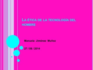 LA ÉTICA DE LA TECNOLOGÍA DEL
HOMBRE
Manuela Jiménez Muñoz
27 / 08 / 2014
 