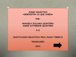JUEGO DIDÁCTICO 
«DEMUESTRA LO QUE SABES» 
POR: 
MANUELA ZULUAGA QUINTERO 
ANGIE KATHERINE QUINTERO 
9-E 
INSTITUCION EDUCATIVA FRAY JULIO TOBÓN B 
TECNOLOGÍA 
2014 
 