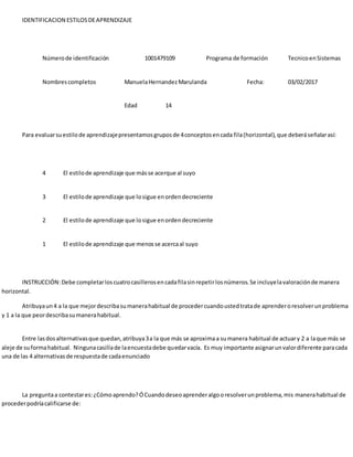 IDENTIFICACION ESTILOSDEAPRENDIZAJE
Númerode identificación 1001479109 Programa de formación TecnicoenSistemas
Nombrescompletos ManuelaHernandezMarulanda Fecha: 03/02/2017
Edad 14
Para evaluarsuestilode aprendizajepresentamosgruposde 4conceptosencada fila(horizontal),que deberáseñalarasí:
4 El estilode aprendizaje que másse acerque al suyo
3 El estilode aprendizaje que losigue enordendecreciente
2 El estilode aprendizaje que losigue enordendecreciente
1 El estilode aprendizaje que menosse acercaal suyo
INSTRUCCIÓN:Debe completarloscuatrocasillerosencadafilasinrepetirlosnúmeros.Se incluyelavaloraciónde manera
horizontal.
Atribuyaun4 a la que mejordescribasumanerahabitual de procedercuandoustedtratade aprenderoresolverunproblema
y 1 a la que peordescribasumanerahabitual.
Entre lasdosalternativasque quedan,atribuya3a la que más se aproximaa sumanera habitual de actuary 2 a laque más se
aleje de suformahabitual. Ningunacasillade laencuestadebe quedarvacía. Es muy importante asignarunvalordiferente paracada
una de las 4 alternativasde respuestade cadaenunciado
La preguntaa contestares:¿Cómoaprendo?ÓCuandodeseoaprenderalgooresolverunproblema,mis manerahabitual de
procederpodríacalificarse de:
 