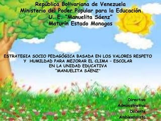 República Bolivariana de Venezuela
Ministerio del Poder Popular para la Educación
U. E. “Manuelita Sáenz”
Maturín Estado Monagas
Directiva
Administrativa
Docente
Ambientalista
ESTRATEGIA SOCIO PEDAGÓGICA BASADA EN LOS VALORES RESPETO
Y HUMILDAD PARA MEJORAR EL CLIMA – ESCOLAR
EN LA UNIDAD EDUCATIVA
“MANUELITA SÁENZ”
 