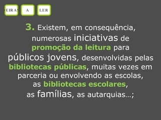 3.  Existem, em consequência, numerosas  iniciativas  de promoção da leitura  para públicos jovens , desenvolvidas pelas bibliotecas públicas , muitas vezes em parceria ou envolvendo as escolas, as  bibliotecas escolares , as  famílias , as autarquias…; OEIRAS A LER 