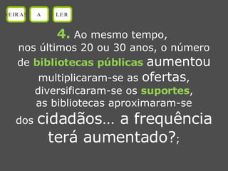4.  Ao mesmo tempo,  nos últimos 20 ou 30 anos, o número de  bibliotecas públicas  aumentou multiplicaram-se as  ofertas , diversificaram-se os  suportes , as bibliotecas aproximaram-se dos  cidadãos… a frequência terá aumentado? ; OEIRAS A LER 