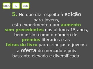 5.  No que diz respeito à  edição para jovens, esta experimentou um  aumento sem precedentes  nos últimos 15 anos, bem assim como o número de  prémios  literários e as  feiras do livro   para crianças e jovens: a  oferta  do mercado é pois bastante elevada e diversificada. OEIRAS A LER 