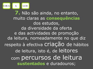 7.  Não são ainda, no entanto, muito claras as  consequências dos estudos, da diversidade da oferta e das actividades de promoção da leitura, nomeadamente no que diz respeito à efectiva  criação  de  hábitos de leitura, isto é, de  leitores com  percursos de leitura sustentados  e duradouros; OEIRAS A LER 