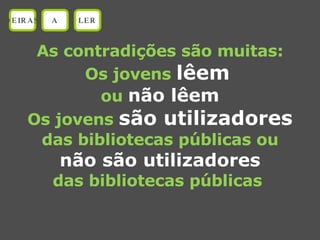 As contradições são muitas: Os jovens  lêem   ou  não lêem Os jovens  são utilizadores das bibliotecas públicas ou não são utilizadores das bibliotecas públicas  OEIRAS A LER 