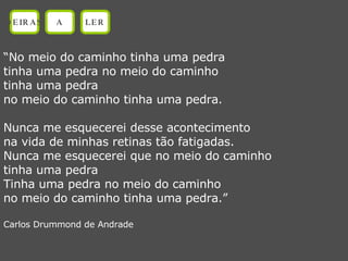 “ No meio do caminho tinha uma pedra tinha uma pedra no meio do caminho tinha uma pedra no meio do caminho tinha uma pedra. Nunca me esquecerei desse acontecimento na vida de minhas retinas tão fatigadas. Nunca me esquecerei que no meio do caminho tinha uma pedra Tinha uma pedra no meio do caminho no meio do caminho tinha uma pedra.” Carlos Drummond de Andrade OEIRAS A LER 