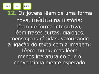 12.   Os jovens lêem de uma forma nova,  inédita  na História: lêem de forma interactiva, lêem frases curtas, diálogos, mensagens rápidas, valorizando a ligação do texto com a imagem; Lêem muito, mas lêem menos literatura do que o convencionalmente esperado OEIRAS A LER 