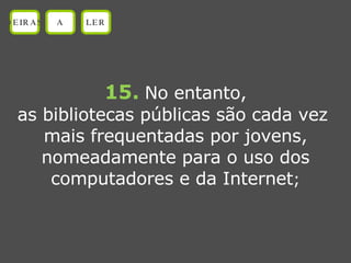 15.   No entanto, as bibliotecas públicas são cada vez  mais frequentadas por jovens, nomeadamente para o uso dos computadores e da Internet ; OEIRAS A LER 