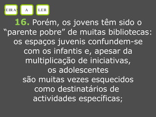 16.   Porém, os jovens têm sido o “ parente pobre” de muitas bibliotecas: os espaços juvenis confundem-se com os infantis e, apesar da multiplicação de iniciativas, os adolescentes são muitas vezes esquecidos como destinatários de  actividades específicas ; OEIRAS A LER 