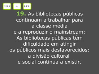 19.   As bibliotecas públicas continuam a trabalhar para a classe média e a reproduzir o mainstream; As bibliotecas públicas têm dificuldade em atingir os públicos mais desfavorecidos: a divisão cultural  e social continua a existir. OEIRAS A LER 