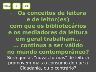 Os conceitos de leitura e de leitor(es) com que os bibliotecários e os mediadores da leitura em geral trabalham… …  continua a ser válido no mundo contemporâneo? Será que as “novas formas” de leitura promovem mais o consumo do que a Cidadania, ou o contrário? OEIRAS A LER 