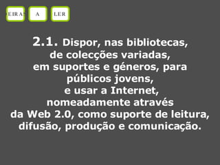 2.1.  Dispor, nas bibliotecas, de colecções variadas, em suportes e géneros, para públicos jovens, e usar a Internet, nomeadamente através da Web 2.0, como suporte de leitura, difusão, produção e comunicação. OEIRAS A LER 
