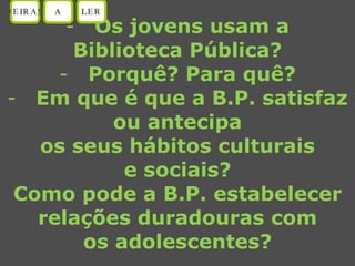 Os jovens usam a Biblioteca Pública? Porquê? Para quê? Em que é que a B.P. satisfaz ou antecipa os seus hábitos culturais e sociais? Como pode a B.P. estabelecer relações duradouras com os adolescentes? OEIRAS A LER 