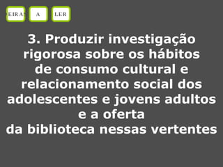 3. Produzir investigação rigorosa sobre os hábitos de consumo cultural e relacionamento social dos adolescentes e jovens adultos e a oferta da biblioteca nessas vertentes OEIRAS A LER 