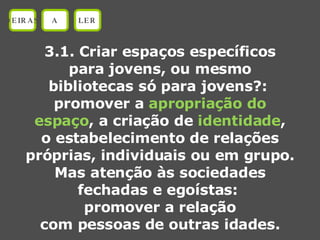 3.1. Criar espaços específicos para jovens, ou mesmo bibliotecas só para jovens?:  promover a  apropriação do espaço , a criação de  identidade , o estabelecimento de relações próprias, individuais ou em grupo. Mas atenção às sociedades fechadas e egoístas:  promover a relação com pessoas de outras idades. OEIRAS A LER 
