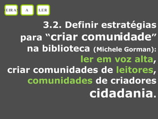 3.2. Definir estratégias para “ criar comunidade ” na biblioteca  (Michele Gorman): ler em voz alta , criar comunidades de  leitores , comunidades  de criadores cidadania . OEIRAS A LER 
