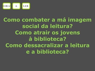 Como combater a má imagem social da leitura? Como atrair os jovens à biblioteca? Como dessacralizar a leitura e a biblioteca? OEIRAS A LER 