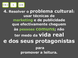 4 . Resolver o  problema cultural : usar técnicas de marketing  e de publicidade que efectivamente cheguem às  pessoas  comuns ; não ter medo da  vida real e dos seus protagonistas para promover a leitura. OEIRAS A LER 