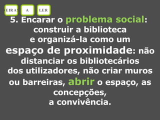 5. Encarar o  problema social :  construir a biblioteca e organizá-la como um espaço de proximidade : não distanciar os bibliotecários dos utilizadores, não criar muros ou barreiras,  abrir  o espaço, as concepções, a convivência. OEIRAS A LER 