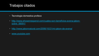 Trabajos citados

• Tecnologia domestica profeco

• http://www.ehowenespanol.com/cuales-son-beneficios-avena-jabon-
  sobre_89091/

• http://www.jabonnatural.com/2006/10/21/mi-jabon-de-avena/

• www.youtube.com
 