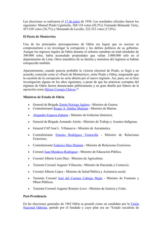 Las elecciones se realizaron el 17 de junio de 1956. Los resultados oficiales fueron los
siguientes: Manuel Prado Ugarteche, 568.134 votos (45,5%); Fernando Belaunde Terry,
457.638 votos (36,7%) y Hernando de Lavalle, 222.323 votos (17,8%).
El Pacto de Monterrico
Una de las principales preocupaciones de Odría era lograr que su sucesor se
comprometiera a no investigar la corrupción y los delitos políticos de su gobierno.
Aunque los ingresos legales de Odría durante el ochenio sumaban en total alrededor de
300.000 soles, había acumulado propiedades que valían 3.000.000 sólo en el
departamento de Lima. Otros miembros de su familia y ministros del régimen se habían
enriquecido también.
Aparentemente, cuando parecía probable la victoria electoral de Prado, se llegó a un
acuerdo, conocido como el «Pacto de Monterrico», entre Prado y Odría, asegurando que
la cuestión de la corrupción no sería abierta por el nuevo régimen. Así, pues, no se hizo
investigación alguna en los años siguientes, a pesar de que las prácticas corruptas del
régimen de Odría fueron denunciadas públicamente y en gran detalle por líderes de la
oposición como Héctor Cornejo Chávez.[3]
Ministros de Estado de Odría
• General de Brigada Zenón Noriega Agüero - Ministro de Guerra.
• Contralmirante Roque A. Saldías Maninat - Ministro de Marina.
• Alejandro Esparza Zañartu - Ministro de Gobierno (Interior).
• General de Brigada Armando Artola - Ministro de Trabajo y Asuntos Indígenas.
• General FAP José L. Villanueva - Ministro de Aeronáutica.
• Contralmirante Ernesto Rodríguez Ventocilla - Ministro de Relaciones
Exteriores.
• Contralmirante Federico Díaz Dulanto - Ministro de Relaciones Exteriores.
• Coronel Juan Mendoza Rodríguez - Ministro de Educación Pública.
• Coronel Alberto León Diaz - Ministro de Agricultura.
• Teniente Coronel Augusto Villacorta - Ministro de Hacienda y Comercio.
• Coronel Alberto López - Ministro de Salud Pública y Asistencia social.
• Teniente Coronel José del Carmen Cabrejo Mejía - Ministro de Fomento y
Obras Públicas.
• Teniente Coronel Augusto Romero Lovo - Ministro de Justicia y Culto.
Post-Presidencia
En las elecciones generales de 1962 Odría se postuló como un candidato por la Unión
Nacional Odriísta, partido por él fundado y cuyo plan era un “Estado socialista de
 