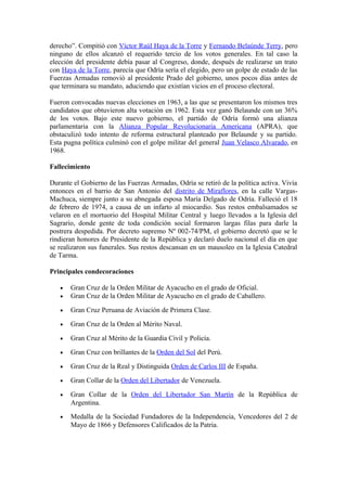 derecho”. Compitió con Víctor Raúl Haya de la Torre y Fernando Belaúnde Terry, pero
ninguno de ellos alcanzó el requerido tercio de los votos generales. En tal caso la
elección del presidente debía pasar al Congreso, donde, después de realizarse un trato
con Haya de la Torre, parecía que Odría sería el elegido, pero un golpe de estado de las
Fuerzas Armadas removió al presidente Prado del gobierno, unos pocos días antes de
que terminara su mandato, aduciendo que existían vicios en el proceso electoral.
Fueron convocadas nuevas elecciones en 1963, a las que se presentaron los mismos tres
candidatos que obtuvieron alta votación en 1962. Esta vez ganó Belaunde con un 36%
de los votos. Bajo este nuevo gobierno, el partido de Odría formó una alianza
parlamentaria con la Alianza Popular Revolucionaria Americana (APRA), que
obstaculizó todo intento de reforma estructural planteado por Belaunde y su partido.
Esta pugna política culminó con el golpe militar del general Juan Velasco Alvarado, en
1968.
Fallecimiento
Durante el Gobierno de las Fuerzas Armadas, Odría se retiró de la política activa. Vivía
entonces en el barrio de San Antonio del distrito de Miraflores, en la calle Vargas-
Machuca, siempre junto a su abnegada esposa María Delgado de Odría. Falleció el 18
de febrero de 1974, a causa de un infarto al miocardio. Sus restos embalsamados se
velaron en el mortuorio del Hospital Militar Central y luego llevados a la Iglesia del
Sagrario, donde gente de toda condición social formaron largas filas para darle la
postrera despedida. Por decreto supremo Nº 002-74/PM, el gobierno decretó que se le
rindieran honores de Presidente de la República y declaró duelo nacional el día en que
se realizaron sus funerales. Sus restos descansan en un mausoleo en la Iglesia Catedral
de Tarma.
Principales condecoraciones
• Gran Cruz de la Orden Militar de Ayacucho en el grado de Oficial.
• Gran Cruz de la Orden Militar de Ayacucho en el grado de Caballero.
• Gran Cruz Peruana de Aviación de Primera Clase.
• Gran Cruz de la Orden al Mérito Naval.
• Gran Cruz al Mérito de la Guardia Civil y Policía.
• Gran Cruz con brillantes de la Orden del Sol del Perú.
• Gran Cruz de la Real y Distinguida Orden de Carlos III de España.
• Gran Collar de la Orden del Libertador de Venezuela.
• Gran Collar de la Orden del Libertador San Martín de la República de
Argentina.
• Medalla de la Sociedad Fundadores de la Independencia, Vencedores del 2 de
Mayo de 1866 y Defensores Calificados de la Patria.
 