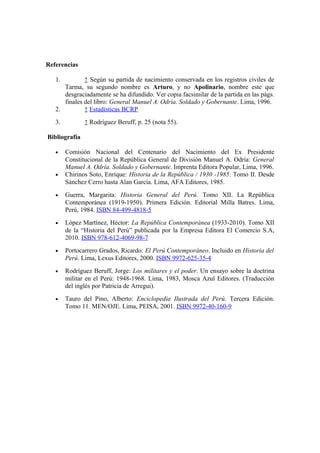 Referencias
1. ↑ Según su partida de nacimiento conservada en los registros civiles de
Tarma, su segundo nombre es Arturo, y no Apolinario, nombre este que
desgraciadamente se ha difundido. Ver copia facsimilar de la partida en las págs.
finales del libro: General Manuel A. Odría. Soldado y Gobernante. Lima, 1996.
2. ↑ Estadísticas BCRP
3. ↑ Rodríguez Beruff, p. 25 (nota 55).
Bibliografía
• Comisión Nacional del Centenario del Nacimiento del Ex Presidente
Constitucional de la República General de División Manuel A. Odría: General
Manuel A. Odría. Soldado y Gobernante. Imprenta Editora Popular, Lima, 1996.
• Chirinos Soto, Enrique: Historia de la República / 1930 -1985. Tomo II. Desde
Sánchez Cerro hasta Alan García. Lima, AFA Editores, 1985.
• Guerra, Margarita: Historia General del Perú. Tomo XII. La República
Contemporánea (1919-1950). Primera Edición. Editorial Milla Batres. Lima,
Perú, 1984. ISBN 84-499-4818-5
• López Martínez, Héctor: La República Contemporánea (1933-2010). Tomo XII
de la “Historia del Perú” publicada por la Empresa Editora El Comercio S.A,
2010. ISBN 978-612-4069-98-7
• Portocarrero Grados, Ricardo: El Perú Contemporáneo. Incluido en Historia del
Perú. Lima, Lexus Editores, 2000. ISBN 9972-625-35-4
• Rodríguez Beruff, Jorge: Los militares y el poder. Un ensayo sobre la doctrina
militar en el Perú: 1948-1968. Lima, 1983, Mosca Azul Editores. (Traducción
del inglés por Patricia de Arregui).
• Tauro del Pino, Alberto: Enciclopedia Ilustrada del Perú. Tercera Edición.
Tomo 11. MEN/OJE. Lima, PEISA, 2001. ISBN 9972-40-160-9
 