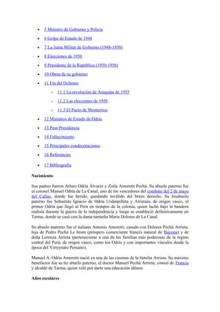 • 5 Ministro de Gobierno y Policía
• 6 Golpe de Estado de 1948
• 7 La Junta Militar de Gobierno (1948-1950)
• 8 Elecciones de 1950
• 9 Presidente de la República (1950-1956)
• 10 Obras de su gobierno
• 11 Fin del Ochenio
o 11.1 La revolución de Arequipa de 1955
o 11.2 Las elecciones de 1956
o 11.3 El Pacto de Monterrico
• 12 Ministros de Estado de Odría
• 13 Post-Presidencia
• 14 Fallecimiento
• 15 Principales condecoraciones
• 16 Referencias
• 17 Bibliografía
Nacimiento
Sus padres fueron Arturo Odría Álvarez y Zoila Amoretti Pechú. Su abuelo paterno fue
el coronel Manuel Odría de La Canal, uno de los vencedores del combate del 2 de mayo
del Callao, donde fue herido, quedando inválido del brazo derecho. Su bisabuelo
paterno fue Sebastián Ignacio de Odría Urdanpilleta y Atristaín, de origen vasco, el
primer Odría que llegó al Perú en tiempos de la colonia, quien luchó bajo la bandera
realista durante la guerra de la independencia y luego se estableció definitivamente en
Tarma, donde se casó con la dama tarmeña María Dolores de La Canal.
Su abuelo materno fue el italiano Antonio Amoretti, casado con Dolores Pechú Arrieta,
hija de Pedro Pechú Le brum (próspero comerciante francés natural de Bayona) y de
doña Lorenza Arrieta (perteneciente a una de las familias más poderosas de la región
central del Perú, de origen vasco, como los Odría y con importantes vínculos desde la
época del Virreynato Peruano).
Manuel A. Odría Amoretti nació en una de las casonas de la familia Arrieta. Su máximo
benefactor fue su tío abuelo paterno, el doctor Manuel Pechú Arrieta, cónsul de Francia
y alcalde de Tarma, quien veló por darle una educación idónea
Años escolares
 
