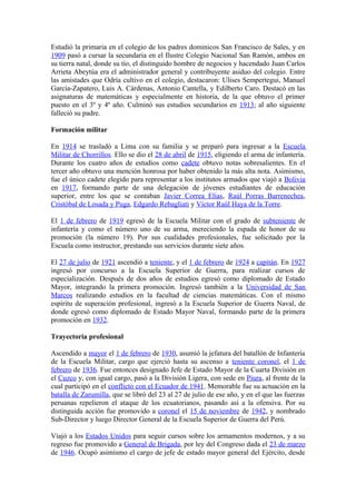 Estudió la primaria en el colegio de los padres dominicos San Francisco de Sales, y en
1909 pasó a cursar la secundaria en el Ilustre Colegio Nacional San Ramón, ambos en
su tierra natal, donde su tío, el distinguido hombre de negocios y hacendado Juan Carlos
Arrieta Abeytúa era el administrador general y contribuyente asiduo del colegio. Entre
las amistades que Odría cultivo en el colegio, destacaron: Ulises Sempertegui, Manuel
García-Zapatero, Luis A. Cárdenas, Antonio Cantella, y Edilberto Caro. Destacó en las
asignaturas de matemáticas y especialmente en historia, de la que obtuvo el primer
puesto en el 3º y 4º año. Culminó sus estudios secundarios en 1913; al año siguiente
falleció su padre.
Formación militar
En 1914 se trasladó a Lima con su familia y se preparó para ingresar a la Escuela
Militar de Chorrillos. Ello se dio el 28 de abril de 1915, eligiendo el arma de infantería.
Durante los cuatro años de estudios como cadete obtuvo notas sobresalientes. En el
tercer año obtuvo una mención honrosa por haber obtenido la más alta nota. Asimismo,
fue el único cadete elegido para representar a los institutos armados que viajó a Bolivia
en 1917, formando parte de una delegación de jóvenes estudiantes de educación
superior, entre los que se contaban Javier Correa Elías, Raúl Porras Barrenechea,
Cristóbal de Losada y Puga, Edgardo Rebagliati y Víctor Raúl Haya de la Torre.
El 1 de febrero de 1919 egresó de la Escuela Militar con el grado de subteniente de
infantería y como el número uno de su arma, mereciendo la espada de honor de su
promoción (la número 19). Por sus cualidades profesionales, fue solicitado por la
Escuela como instructor, prestando sus servicios durante siete años.
El 27 de julio de 1921 ascendió a teniente, y el 1 de febrero de 1924 a capitán. En 1927
ingresó por concurso a la Escuela Superior de Guerra, para realizar cursos de
especialización. Después de dos años de estudios egresó como diplomado de Estado
Mayor, integrando la primera promoción. Ingresó también a la Universidad de San
Marcos realizando estudios en la facultad de ciencias matemáticas. Con el mismo
espíritu de superación profesional, ingresó a la Escuela Superior de Guerra Naval, de
donde egresó como diplomado de Estado Mayor Naval, formando parte de la primera
promoción en 1932.
Trayectoria profesional
Ascendido a mayor el 1 de febrero de 1930, asumió la jefatura del batallón de Infantería
de la Escuela Militar, cargo que ejerció hasta su ascenso a teniente coronel, el 1 de
febrero de 1936. Fue entonces designado Jefe de Estado Mayor de la Cuarta División en
el Cuzco y, con igual cargo, pasó a la División Ligera, con sede en Piura, al frente de la
cual participó en el conflicto con el Ecuador de 1941. Memorable fue su actuación en la
batalla de Zarumilla, que se libró del 23 al 27 de julio de ese año, y en el que las fuerzas
peruanas repelieron el ataque de los ecuatorianos, pasando así a la ofensiva. Por su
distinguida acción fue promovido a coronel el 15 de noviembre de 1942, y nombrado
Sub-Director y luego Director General de la Escuela Superior de Guerra del Perú.
Viajó a los Estados Unidos para seguir cursos sobre los armamentos modernos, y a su
regreso fue promovido a General de Brigada, por ley del Congreso dada el 23 de marzo
de 1946. Ocupó asimismo el cargo de jefe de estado mayor general del Ejército, desde
 