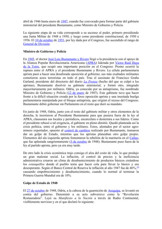 abril de 1946 hasta enero de 1947, cuando fue convocado para formar parte del gabinete
ministerial del presidente Bustamante, como Ministro de Gobierno y Policía.
La siguiente etapa de su vida corresponde a su ascenso al poder, primero presidiendo
una Junta Militar de 1948 a 1950, y luego como presidente constitucional, de 1950 a
1956. El 10 de octubre de 1951, por ley dada por el Congreso, fue ascendido al rango de
General de División.
Ministro de Gobierno y Policía
En 1945, el doctor José Luis Bustamante y Rivero llegó a la presidencia con el apoyo de
la Alianza Popular Revolucionaria Americana (APRA) liderada por Víctor Raúl Haya
de la Torre, que ocupó una importante posición en el Congreso. Pronto ocurrió la
ruptura entre el APRA y el presidente Bustamante y Rivero. La célula parlamentaria
aprista pasó a hacer una desaforada oposición al gobierno; sus más exaltados militantes
cometieron actos terroristas en todo el país. Tras el asesinato de Francisco Graña
Garland, presidente del directorio del diario La Prensa (hecho del que se culpó a los
apristas), Bustamante disolvió su gabinete ministerial, y formó otro, integrado
mayoritariamente por militares. Odría, ya conocido por su antiaprismo, fue nombrado
Ministro de Gobierno y Policía (12 de enero de 1947). Este gabinete tuvo que hacer
frente a la difícil situación creada por la feroz oposición aprista y una inusitada huelga
parlamentaria manipulada por el bloque antiaprista, que originó el receso del Congreso.
Bustamante debió gobernar sin Parlamento en el resto que duró su mandato.
En junio de 1948, Odría, junto con el resto del gabinete militar y otros elementos de la
derecha, le insistieron al Presidente Bustamante para que pusiera fuera de la ley al
APRA, clausurara sus locales y periódicos, encarcelara o desterrara a sus líderes. Como
el presidente rehusó a tal exigencia, el gabinete en pleno dimitió. Quedó planteada así la
crisis política, entre el gobierno y los militares. Estos, alentados por el sector agro-
minero exportador, opuesto al control de cambios realizado por Bustamante, tramaron
dar un golpe de Estado, mientras que los apristas planeaban otro golpe propio.
Elementos del ala izquierda aprista fomentaron la rebelión de la marinería en el Callao,
que fue aplastada sangrientamente (3 de octubre de 1948). Bustamante puso fuera de la
ley al partido aprista, pero ya era muy tarde.
De otro lado la crisis económica trajo consigo el alza del costo de vida, lo que produjo
un gran malestar social. La inflación, el control de precios y la ineficiencia
administrativa crearon un clima de desabastecimiento de productos básicos creándose
los estanquillos donde el pueblo tenía que hacer cola para llevar lo básico y era
desesperante. Según el Banco Central de Reserva la inflación al año 1947 fue de 46%,[2]
causando empobrecimiento y desabastecimiento, cuando lo normal al terminar la
Primera Guerra Mundial era de 10%.
Golpe de Estado de 1948
El 27 de octubre de 1948, Odría, a la cabeza de la guarnición de Arequipa, se levantó en
contra del gobierno. Denominó a su acto subversivo como la “Revolución
Restauradora”. Leyó su Manifiesto a la Nación a través de Radio Continental,
visiblemente nervioso y en el que declaró lo siguiente:
 