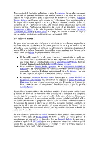 Una reunión de la Coalición, realizada en el teatro de Arequipa, fue atacada por matones
al servicio del gobierno, iniciándose una protesta similar a la de 1950. La ciudad se
declaró en huelga general y pidió la destitución del ministro de Gobierno, Alejandro
Esparza Zañartu. A diferencia de lo ocurrido en 1950, esta vez Odría no quiso enviar a
las tropas militares para reprimir la revuelta y Esparza tuvo que renunciar, a fines de
diciembre de 1955, partiendo al exilio. Este episodio marcó el comienzo del fin del
régimen odriísta. Paralelamente regresaron del exilio el ex presidente José Luis
Bustamante y Rivero y los más importantes dirigentes apristas, como Armando
Villanueva del Campo y Ramiro Prialé. A la larga, la Coalición Nacional no cuajó y
surgieron otros movimientos políticos para las elecciones de 1956.
Las elecciones de 1956
La gente tenía temor de que el régimen se eternizara; es por ello que sorprendió la
decisión de Odría de convocar a elecciones generales en 1956 y su anuncio de no
presentarse como candidato. Lo cierto era que el régimen ya estaba muy desgastado; el
mismo Odría se hallaba físicamente disminuido a consecuencia de una fractura en la
cadera y otra en el fémur. Se presentaron tres candidatos:
• El doctor Hernando de Lavalle, quien contó con el apoyo inicial del gobierno,
que había formado a propósito un partido político propio, el Partido Restaurador,
que tiempo después sería bautizado como la Unión Nacional Odriísta. También
le apoyó el recientemente fundado Partido Demócrata Cristiano.
• El ex presidente Manuel Prado Ugarteche, por el Movimiento Democrático
Peruano (MDP). Perteneciente a una familia de importante influencia social y de
gran poder económico, Prado era propietario del diario La Crónica y de una
serie de empresas, incluyendo al Banco de Crédito (ex Italiano).
• El arquitecto Fernando Belaunde Terry, lanzado por el Frente Nacional de
Juventudes Democráticas, cuya inscripción fue impuesta al Jurado Nacional de
Elecciones, tras una protesta memorable que hizo Belaunde en el centro de
Lima, conocida como el “manguerazo”. Este Frente fue el origen del partido
Acción Popular.
Un partido de masas como el APRA se hallaba impedido de participar en las elecciones
y por ello los votos de sus militantes serían decisivos en la contienda. Los dirigentes
apristas decidieron negociar sus votos, a cambio de la mejor oferta que hicieran los
candidatos. Lavalle ofreció un estatuto de partidos que otorgaría la legalidad al APRA
en fecha no determinada, lo que para los apristas no era suficiente. Fue Prado quien tuvo
la habilidad de ganarse el apoyo de los apristas, a quienes prometió levantarles la
proscripción el primer día que asumiera el poder, derogando la famosa Ley de
Seguridad Interior. Más adelante el mismo Odría apoyaría la candidatura de Prado, en
desmedro de Lavalle.
En este contexto la guarnición de Iquitos, encabezada por el general Marcial Merino, se
sublevó contra Odría el 16 de febrero de 1956. El diario La Prensa publicó el
manifiesto de los sublevados, por lo cual su director, Pedro G. Beltrán, fue detenido y
enviado a la prisión de El Frontón junto a un grupo de sus trabajadores, mientras que el
diario dejó de editarse. La sublevación no prosperó y, ante la protesta nacional e
internacional, Odría cedió y liberó a los detenidos.
 