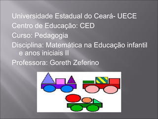 Universidade Estadual do Ceará- UECE
Centro de Educação: CED
Curso: Pedagogia
Disciplina: Matemática na Educação infantil
  e anos iniciais II
Professora: Goreth Zeferino
 