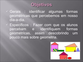    Gerais : identificar algumas formas
    geométricas que percebemos em nosso
    dia-a-dia.
   Específicos : Fazer com que os alunos
    percebam     e    identifiquem formas
    geométricas, assim descobrindo um
    pouco mais sobre geometria.
 