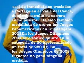 casi de inmediato se trasladan
a Cartago en el Valle del Cauca,
donde desarrolló su carrera
como pesista.1 Ha sido también
medallista de oro en los Juegos
Panamericanos en Guadalajara
2011En los Juegos Olímpicos
2004 se clasificó quinto en la
categoría de 56 kg, levantando
un total de 280 kg. En
los Juegos Olímpicos de 2008
Figueroa no ganó ninguna
medalla.
 