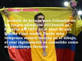 Oscar muñoz

  medalla de bronce para Colombia en
los juegos olímpicos 2012nació en
Popayán en 1951 en el seno de una
familia clase media. Desde muy
temprano mostró interés en el dibujo, 
el cual rápidamente se consolido como
su pasatiempo favorito
 