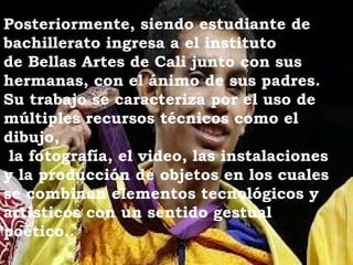 Posteriormente, siendo estudiante de
bachillerato ingresa a el instituto 
de Bellas Artes de Cali junto con sus
hermanas, con el ánimo de sus padres.
Su trabajo se caracteriza por el uso de
múltiples recursos técnicos como el
dibujo,
 la fotografía, el video, las instalaciones
y la producción de objetos en los cuales
se combinan elementos tecnológicos y
artísticos con un sentido gestual
poético..
 