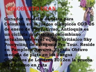 RigobeRto uRan
Ganador medalla de plata para
Colombia en lo juegos olímpicos ODB 26
de enero de 1987, Urrao, Antioquia es
un ciclista profesional colombiano
actualmente en el equipo británico Sky
Procycling de categoría Pro Tour. Reside
en Pamplona Navarra, España Obtuvo
medalla de plata en los Juegos
Olímpicos de Londres 2012en la prueba
de ciclismo en ruta
 