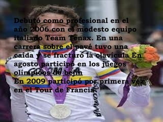 Debutó como profesional en el
año 2006 con el modesto equipo
italiano Team Tenax. En una
carrera sobre el pavé tuvo una
caída y se fracturó la clavícula En
agosto participó en los juegos
olímpicos de bejín
En 2009 participó por primera vez
en el Tour de Francia
 