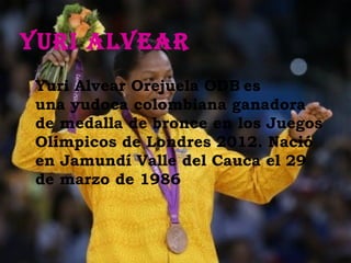 YuRi alveaR
 Yuri Alvear Orejuela ODB es
 una yudoca colombiana ganadora
 de medalla de bronce en los Juegos
 Olímpicos de Londres 2012. Nació
 en Jamundí Valle del Cauca el 29
 de marzo de 1986
 
