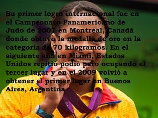 Su primer logro internacional fue en
el Campeonato Panamericano de
Judo de 2007 en Montreal, Canadá
donde obtuvo la medalla de oro en la
categoría de 70 kilogramos. En el
siguiente año en Miami, Estados
Unidos repitió podio pero ocupando el
tercer lugar y en el 2009 volvió a
obtener el primer lugar en Buenos
Aires, Argentina
 
