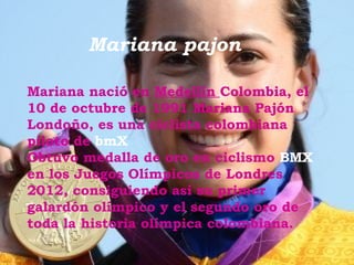 Mariana pajon

Mariana nació en Medellín Colombia, el
10 de octubre de 1991 Mariana Pajón
Londoño, es una ciclista colombiana
piloto de bmX
Obtuvo medalla de oro en ciclismo BMX
en los Juegos Olímpicos de Londres
2012, consiguiendo así su primer
galardón olímpico y el segundo oro de
toda la historia olímpica colombiana.
 