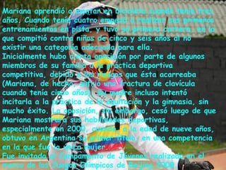 Mariana aprendió a montar en bicicleta cuando tenía tres
años. Cuando tenía cuatro empezó a realizar sus primeros
entrenamientos en pista, y tuvo su primera carrera, en la
que compitió contra niños de cinco y seis años al no
existir una categoría adecuada para ella.
Inicialmente hubo cierta oposición por parte de algunos
miembros de su familia a la práctica deportiva
competitiva, debido a los riesgos que ésta acarreaba
(Mariana, de hecho, sufrió una fractura de clavícula
cuando tenía cinco años). Su madre incluso intentó
incitarla a la práctica de la equitación y la gimnasia, sin
mucho éxito. La oposición, sin embargo, cesó luego de que
Mariana mostrara sus habilidades deportivas,
especialmente en 2000, cuando, a la edad de nueve años,
obtuvo en Argentina su primer título, en una competencia
en la que fue la única mujer.
Fue invitada al Campamento de Jóvenes realizado en el
marco de los Juegos Olímpicos de Beijing 2008.
 