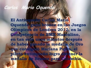 Carlos Mario Oquendo

  El Antioqueño Carlos Mario
  Oquendo gano bronce en los Juegos
  Olímpicos de Londres 2012, en la
  Competencia de BMX Masculino,
  en tan solo unos minutos después
  de haber ganado la medalla de Oro
  que consiguió Mariana Pajón, el
  piloto antioqueño logro obtener la
  medalla de Bronce para Colombia.
 