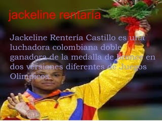 jackeline rentaría
Jackeline Rentería Castillo es una
luchadora colombiana doble
ganadora de la medalla de bronce en
dos versiones diferentes de Juegos
Olímpicos. 
 