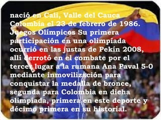 nació en Cali, Valle del Cauca
Colombia el 23 de febrero de 1986.
Juegos Olímpicos Su primera
participación en una olimpíada
ocurrió en las justas de Pekín 2008,
allí derrotó en el combate por el
tercer lugar a la rumana Ana Paval 5-0
mediante inmovilización para
conquistar la medalla de bronce,
segunda para Colombia en dicha
olimpíada, primera en este deporte y
décimo primera en su historial.
 