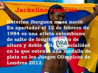 Jackeline renteria
Katerine ibarguen mesa nació
En apartador el 12 de febrero de
1984 es una atleta colombiana
de salto de longitud salto de
altura y doble salto especialidad
en la que ostenta una medalla de
plata en los Juegos Olímpicos de
Londres 2012.
 