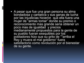 A pesar que fue una gran persona su alma bondadosa y caritativa y sus ganas de lucha por las injusticias hicieron  que ella fuera una mujer de “armas tomar” donde su premio o reconocimiento mas grande seria obtener un poco mas de igualdad  y precios medianamente propuestos para la gente de su pueblo fueran exequibles por los pobladores hizo que su grito de “"arriba el Rey y muera el mal gobierno“ fuera satisfactorio como revolución por el bienestar de su gente.