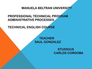 MANUELA BELTRAN UNIVERSITY
PROFESSIONAL TECHNICAL PROGRAM
ADMINISTRATIVE PROCESSES
TECHNICAL ENGLISH COURSE
TEACHER
SAUL GONZALEZ
STUDIOUS
CARLOS CORDOBA
 