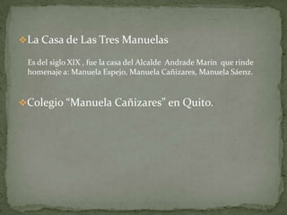 La Casa de Las Tres ManuelasEs del siglo XIX , fue la casa del Alcalde  Andrade Marín  que rinde homenaje a: Manuela Espejo, Manuela Cañizares, Manuela Sáenz. Colegio “Manuela Cañizares” en Quito.
